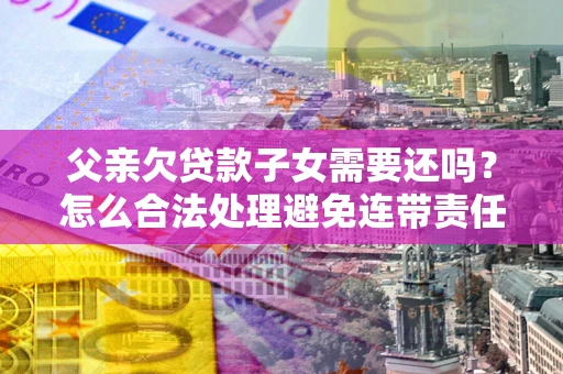 武汉父亲欠贷款子女需要还吗？怎么合法处理避免连带责任？