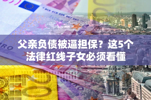 武汉父亲负债被逼担保？这5个法律红线子女必须看懂